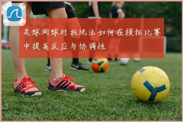 足球网球对抗玩法如何在模拟比赛中提高反应与协调性