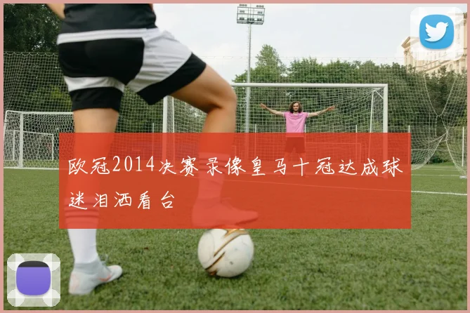 欧冠2014决赛录像皇马十冠达成球迷泪洒看台