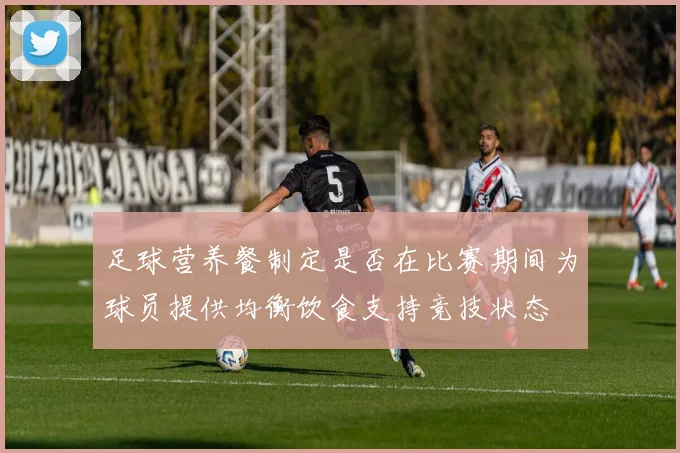 足球营养餐制定是否在比赛期间为球员提供均衡饮食支持竞技状态