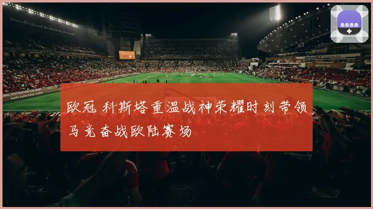 欧冠 科斯塔重温战神荣耀时刻带领马竞奋战欧陆赛场