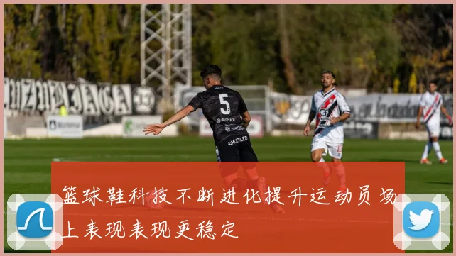 篮球鞋科技不断进化提升运动员场上表现表现更稳定