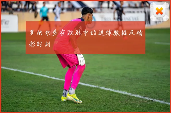 罗纳尔多在欧冠中的进球数据及精彩时刻